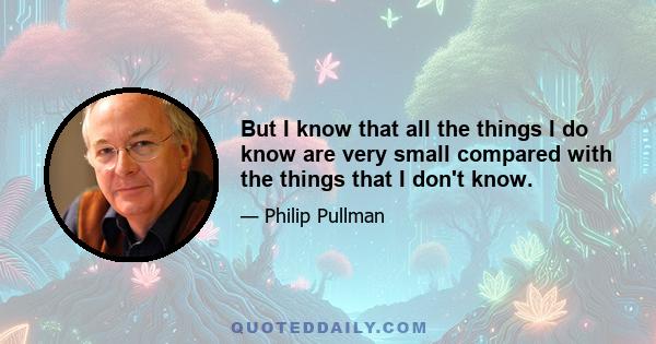 But I know that all the things I do know are very small compared with the things that I don't know.