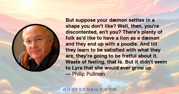 But suppose your dæmon settles in a shape you don't like? Well, then, you're discontented, en't you? There's plenty of folk as'd like to have a lion as a dæmon and they end up with a poodle. And till they learn to be