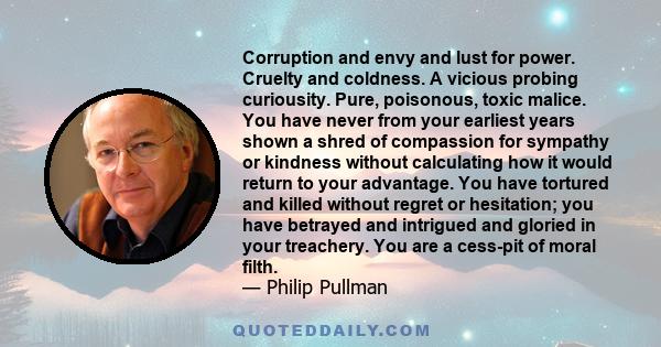 Corruption and envy and lust for power. Cruelty and coldness. A vicious probing curiousity. Pure, poisonous, toxic malice. You have never from your earliest years shown a shred of compassion for sympathy or kindness