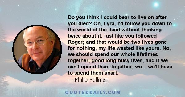 Do you think I could bear to live on after you died? Oh, Lyra, I'd follow you down to the world of the dead without thinking twice about it, just like you followed Roger; and that would be two lives gone for nothing, my 