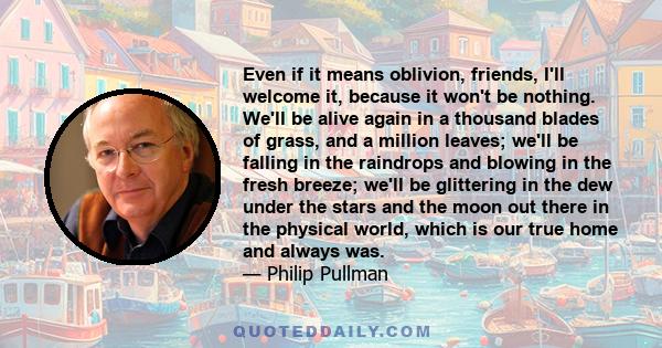 Even if it means oblivion, friends, I'll welcome it, because it won't be nothing. We'll be alive again in a thousand blades of grass, and a million leaves; we'll be falling in the raindrops and blowing in the fresh