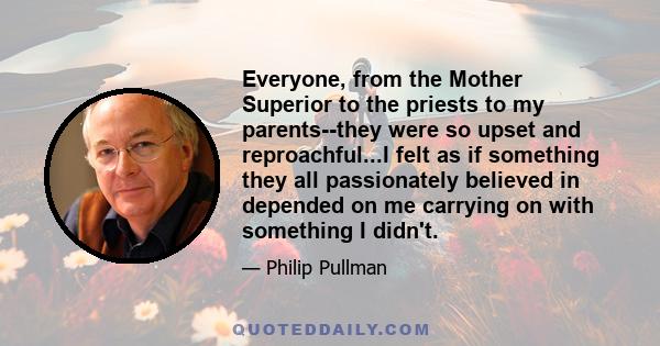 Everyone, from the Mother Superior to the priests to my parents--they were so upset and reproachful...I felt as if something they all passionately believed in depended on me carrying on with something I didn't.