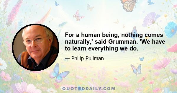 For a human being, nothing comes naturally,' said Grumman. 'We have to learn everything we do.