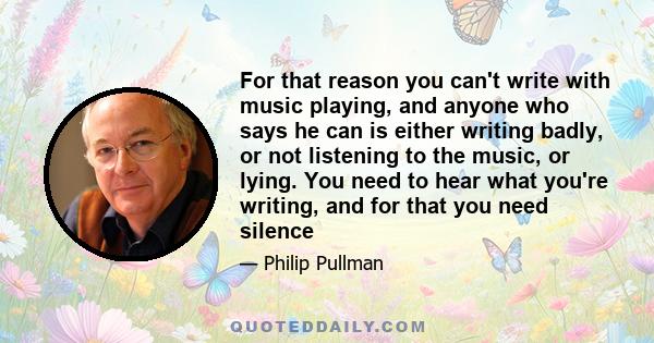 For that reason you can't write with music playing, and anyone who says he can is either writing badly, or not listening to the music, or lying. You need to hear what you're writing, and for that you need silence