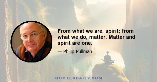 From what we are, spirit; from what we do, matter. Matter and spirit are one.