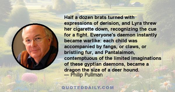 Half a dozen brats turned with expressions of derision, and Lyra threw her cigarette down, recognizing the cue for a fight. Everyone's daemon instantly became warlike: each child was accompanied by fangs, or claws, or