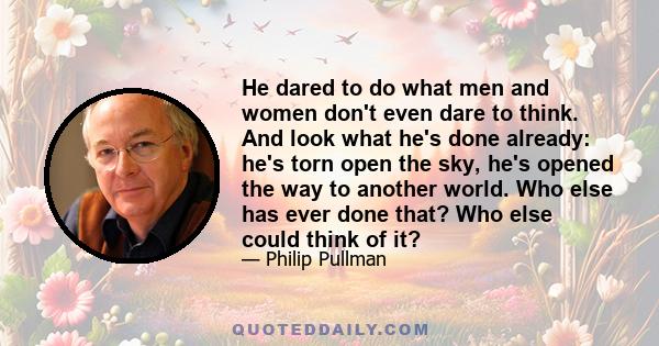 He dared to do what men and women don't even dare to think. And look what he's done already: he's torn open the sky, he's opened the way to another world. Who else has ever done that? Who else could think of it?