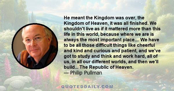 He meant the Kingdom was over, the Kingdom of Heaven, it was all finished. We shouldn't live as if it mattered more than this life in this world, because where we are is always the most important place.... We have to be 