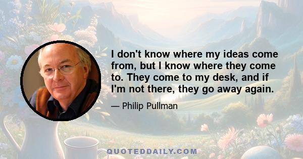 I don't know where my ideas come from, but I know where they come to. They come to my desk, and if I'm not there, they go away again.