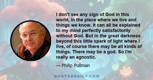 I don't see any sign of God in this world, in the place where we live and things we know. It can all be explained to my mind perfectly satisfactorily without God. But in the great darkness beyond this little spark of