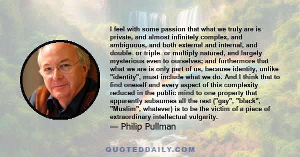 I feel with some passion that what we truly are is private, and almost infinitely complex, and ambiguous, and both external and internal, and double- or triple- or multiply natured, and largely mysterious even to