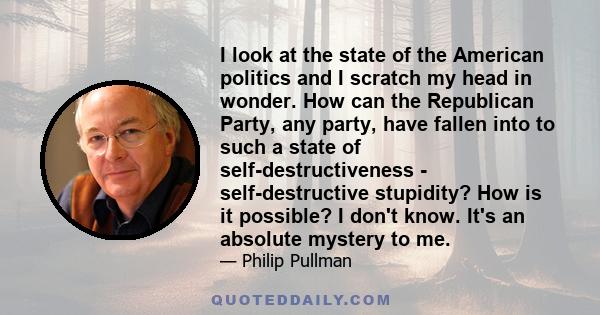 I look at the state of the American politics and I scratch my head in wonder. How can the Republican Party, any party, have fallen into to such a state of self-destructiveness - self-destructive stupidity? How is it