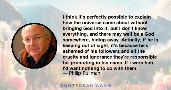 I think it's perfectly possible to explain how the universe came about without bringing God into it, but I don't know everything, and there may well be a God somewhere, hiding away. Actually, if he is keeping out of