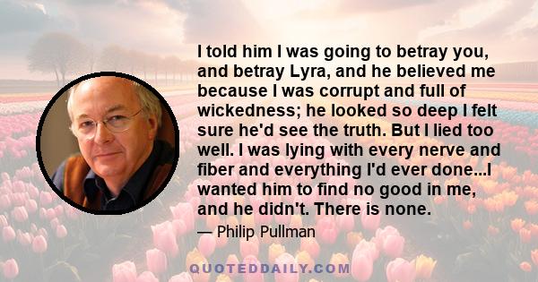 I told him I was going to betray you, and betray Lyra, and he believed me because I was corrupt and full of wickedness; he looked so deep I felt sure he'd see the truth. But I lied too well. I was lying with every nerve 