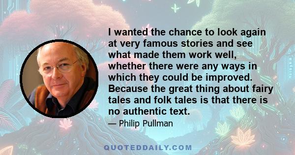 I wanted the chance to look again at very famous stories and see what made them work well, whether there were any ways in which they could be improved. Because the great thing about fairy tales and folk tales is that