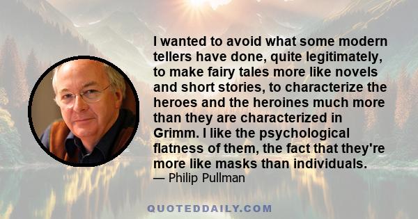 I wanted to avoid what some modern tellers have done, quite legitimately, to make fairy tales more like novels and short stories, to characterize the heroes and the heroines much more than they are characterized in