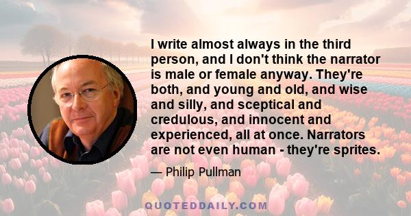 I write almost always in the third person, and I don't think the narrator is male or female anyway. They're both, and young and old, and wise and silly, and sceptical and credulous, and innocent and experienced, all at