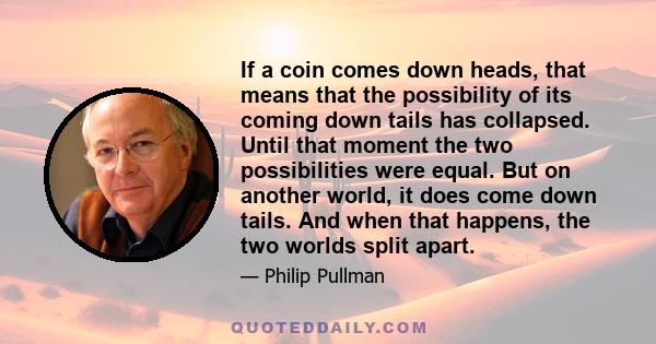 If a coin comes down heads, that means that the possibility of its coming down tails has collapsed. Until that moment the two possibilities were equal. But on another world, it does come down tails. And when that