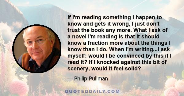 If I'm reading something I happen to know and gets it wrong, I just don't trust the book any more. What I ask of a novel I'm reading is that it should know a fraction more about the things I know than I do. When I'm