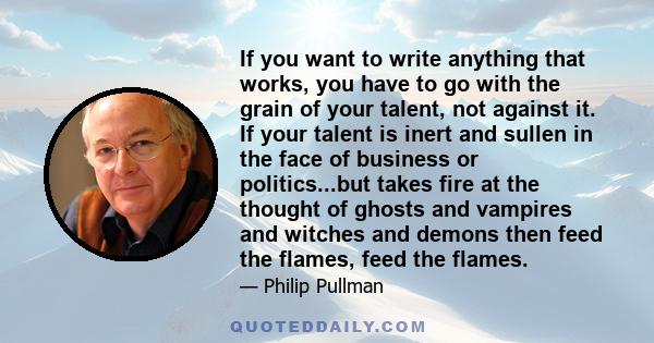 If you want to write anything that works, you have to go with the grain of your talent, not against it. If your talent is inert and sullen in the face of business or politics...but takes fire at the thought of ghosts