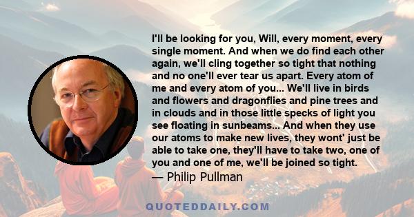 I'll be looking for you, Will, every moment, every single moment. And when we do find each other again, we'll cling together so tight that nothing and no one'll ever tear us apart. Every atom of me and every atom of