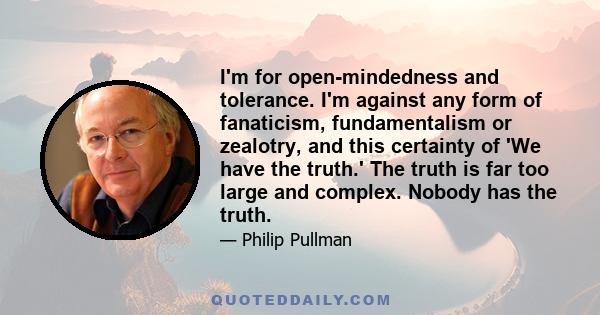 I'm for open-mindedness and tolerance. I'm against any form of fanaticism, fundamentalism or zealotry, and this certainty of 'We have the truth.' The truth is far too large and complex. Nobody has the truth.