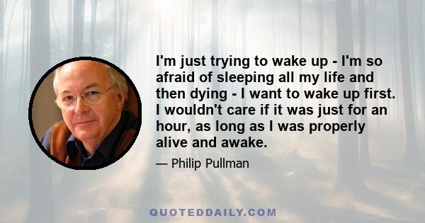 I'm just trying to wake up - I'm so afraid of sleeping all my life and then dying - I want to wake up first. I wouldn't care if it was just for an hour, as long as I was properly alive and awake.