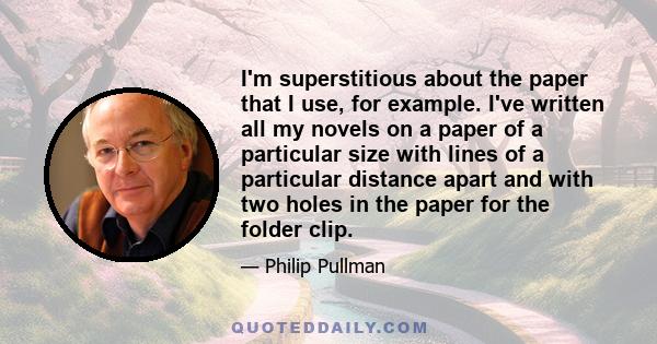 I'm superstitious about the paper that I use, for example. I've written all my novels on a paper of a particular size with lines of a particular distance apart and with two holes in the paper for the folder clip.