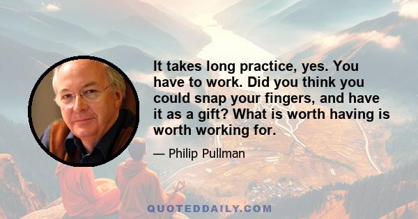 It takes long practice, yes. You have to work. Did you think you could snap your fingers, and have it as a gift? What is worth having is worth working for.