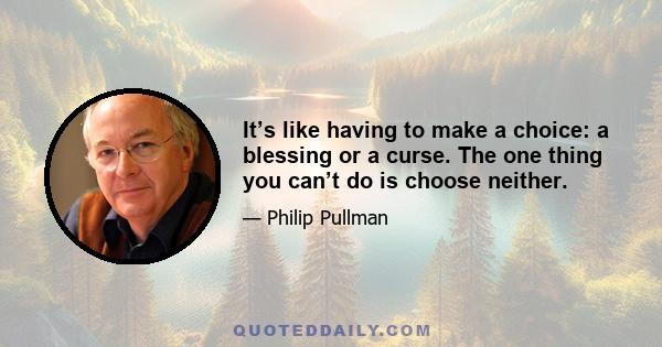 It’s like having to make a choice: a blessing or a curse. The one thing you can’t do is choose neither.