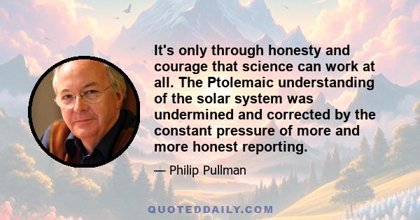 It's only through honesty and courage that science can work at all. The Ptolemaic understanding of the solar system was undermined and corrected by the constant pressure of more and more honest reporting.