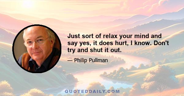 Just sort of relax your mind and say yes, it does hurt, I know. Don't try and shut it out.