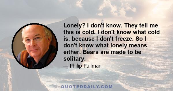 Lonely? I don't know. They tell me this is cold. I don't know what cold is, because I don't freeze. So I don't know what lonely means either. Bears are made to be solitary.