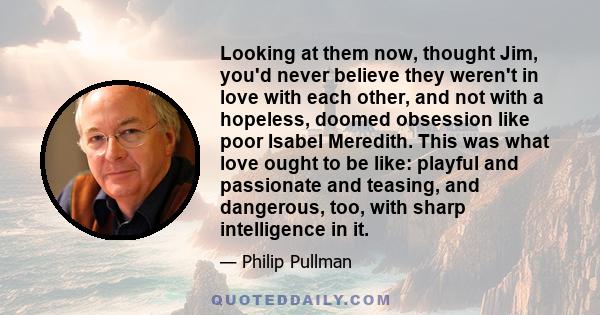 Looking at them now, thought Jim, you'd never believe they weren't in love with each other, and not with a hopeless, doomed obsession like poor Isabel Meredith. This was what love ought to be like: playful and