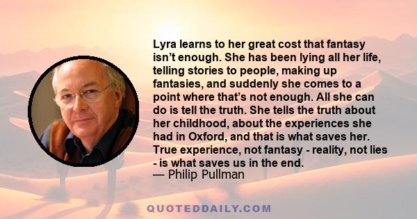 Lyra learns to her great cost that fantasy isn’t enough. She has been lying all her life, telling stories to people, making up fantasies, and suddenly she comes to a point where that’s not enough. All she can do is tell 