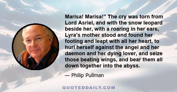 Marisa! Marisa!” The cry was torn from Lord Asriel, and with the snow leopard beside her, with a roaring in her ears, Lyra’s mother stood and found her footing and leapt with all her heart, to hurl herself against the