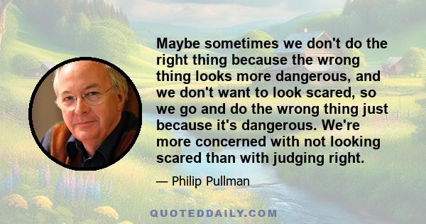 Maybe sometimes we don't do the right thing because the wrong thing looks more dangerous, and we don't want to look scared, so we go and do the wrong thing just because it's dangerous. We're more concerned with not