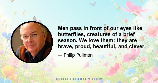 Men pass in front of our eyes like butterflies, creatures of a brief season. We love them; they are brave, proud, beautiful, and clever.