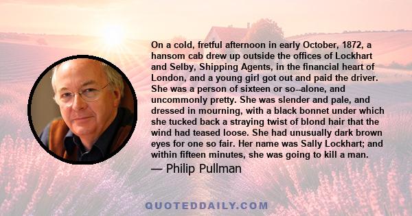 On a cold, fretful afternoon in early October, 1872, a hansom cab drew up outside the offices of Lockhart and Selby, Shipping Agents, in the financial heart of London, and a young girl got out and paid the driver. She