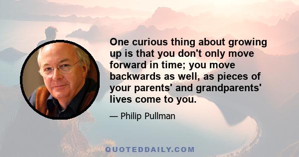 One curious thing about growing up is that you don't only move forward in time; you move backwards as well, as pieces of your parents' and grandparents' lives come to you.