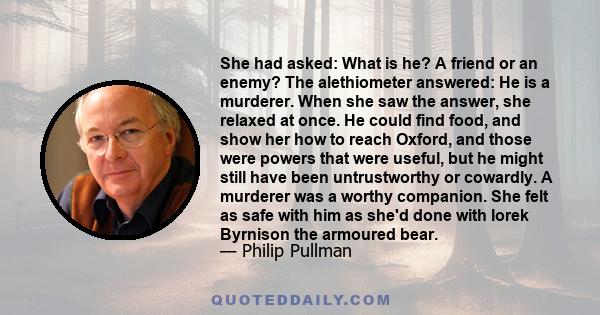 She had asked: What is he? A friend or an enemy? The alethiometer answered: He is a murderer. When she saw the answer, she relaxed at once. He could find food, and show her how to reach Oxford, and those were powers