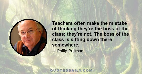 Teachers often make the mistake of thinking they're the boss of the class; they're not. The boss of the class is sitting down there somewhere.