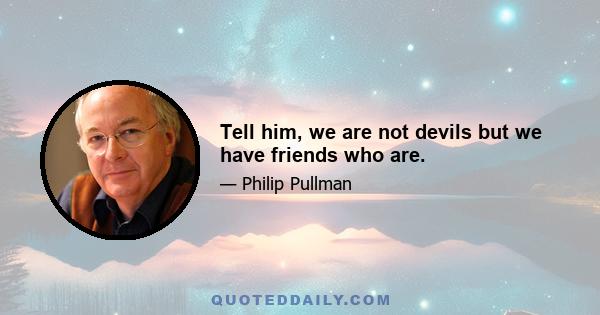 Tell him, we are not devils but we have friends who are.