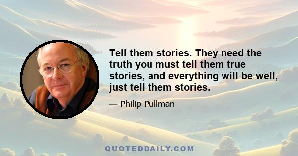 Tell them stories. They need the truth you must tell them true stories, and everything will be well, just tell them stories.