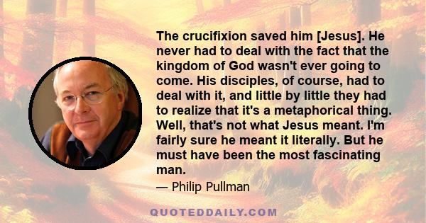 The crucifixion saved him [Jesus]. He never had to deal with the fact that the kingdom of God wasn't ever going to come. His disciples, of course, had to deal with it, and little by little they had to realize that it's