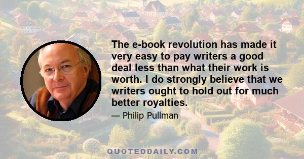 The e-book revolution has made it very easy to pay writers a good deal less than what their work is worth. I do strongly believe that we writers ought to hold out for much better royalties.