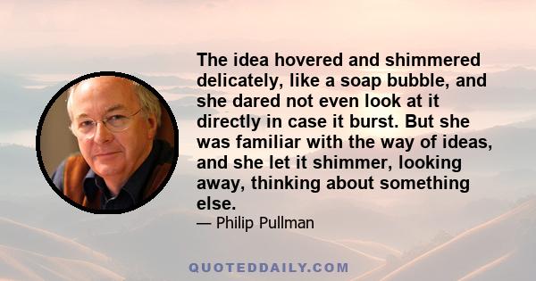 The idea hovered and shimmered delicately, like a soap bubble, and she dared not even look at it directly in case it burst. But she was familiar with the way of ideas, and she let it shimmer, looking away, thinking