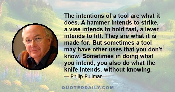 The intentions of a tool are what it does. A hammer intends to strike, a vise intends to hold fast, a lever intends to lift. They are what it is made for. But sometimes a tool may have other uses that you don't know.