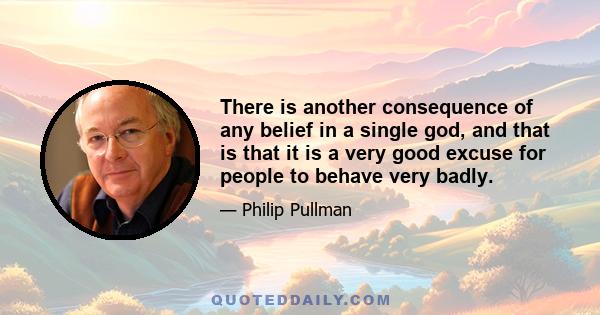 There is another consequence of any belief in a single god, and that is that it is a very good excuse for people to behave very badly.