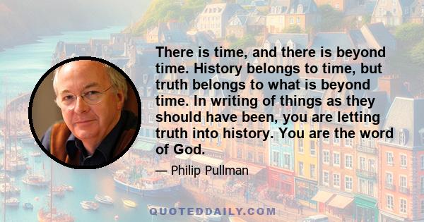 There is time, and there is beyond time. History belongs to time, but truth belongs to what is beyond time. In writing of things as they should have been, you are letting truth into history. You are the word of God.